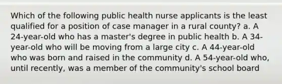 Which of the following public health nurse applicants is the least qualified for a position of case manager in a rural county? a. A 24-year-old who has a master's degree in public health b. A 34-year-old who will be moving from a large city c. A 44-year-old who was born and raised in the community d. A 54-year-old who, until recently, was a member of the community's school board