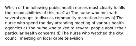 Which of the following public health nurses most clearly fulfills the responsibilities of this role? a) The nurse who met with several groups to discuss community recreation issues b) The nurse who spend the day attending meeting of various health agencies c) The nurse who talked to several people about their particular health concerns d) The nurse who watched the city council meeting on local cable television