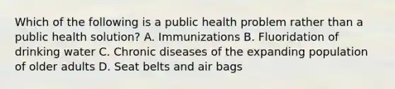 Which of the following is a public health problem rather than a public health solution? A. Immunizations B. Fluoridation of drinking water C. Chronic diseases of the expanding population of older adults D. Seat belts and air bags