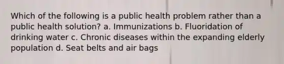 Which of the following is a public health problem rather than a public health solution? a. Immunizations b. Fluoridation of drinking water c. Chronic diseases within the expanding elderly population d. Seat belts and air bags