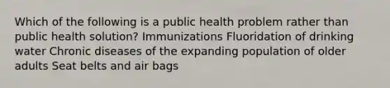 Which of the following is a public health problem rather than public health solution? Immunizations Fluoridation of drinking water Chronic diseases of the expanding population of older adults Seat belts and air bags