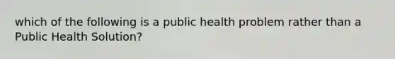 which of the following is a public health problem rather than a Public Health Solution?