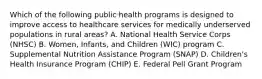 Which of the following public health programs is designed to improve access to healthcare services for medically underserved populations in rural areas? A. National Health Service Corps (NHSC) B. Women, Infants, and Children (WIC) program C. Supplemental Nutrition Assistance Program (SNAP) D. Children's Health Insurance Program (CHIP) E. Federal Pell Grant Program