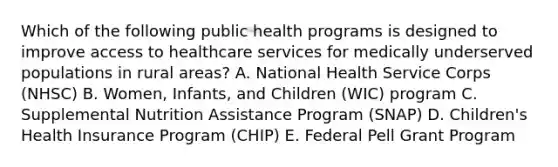 Which of the following public health programs is designed to improve access to healthcare services for medically underserved populations in rural areas? A. National Health Service Corps (NHSC) B. Women, Infants, and Children (WIC) program C. Supplemental Nutrition Assistance Program (SNAP) D. Children's Health Insurance Program (CHIP) E. Federal Pell Grant Program