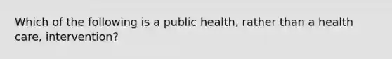 Which of the following is a public health, rather than a health care, intervention?