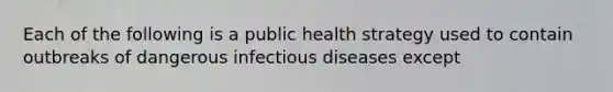 Each of the following is a public health strategy used to contain outbreaks of dangerous infectious diseases except