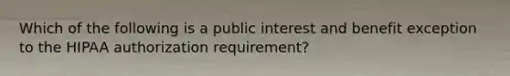 Which of the following is a public interest and benefit exception to the HIPAA authorization requirement?