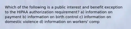 Which of the following is a public interest and benefit exception to the HIPAA authorization requirement? a) information on payment b) information on birth control c) information on domestic violence d) information on workers' comp