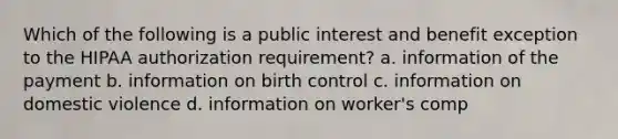 Which of the following is a public interest and benefit exception to the HIPAA authorization requirement? a. information of the payment b. information on birth control c. information on domestic violence d. information on worker's comp