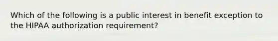 Which of the following is a public interest in benefit exception to the HIPAA authorization requirement?