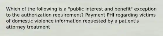 Which of the following is a "public interest and benefit" exception to the authorization requirement? Payment PHI regarding victims of domestic violence information requested by a patient's attorney treatment