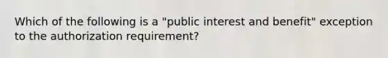 Which of the following is a "public interest and benefit" exception to the authorization requirement?