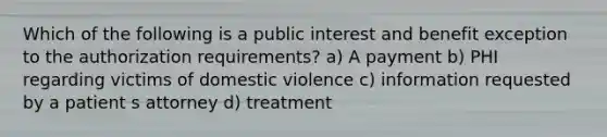 Which of the following is a public interest and benefit exception to the authorization requirements? a) A payment b) PHI regarding victims of domestic violence c) information requested by a patient s attorney d) treatment