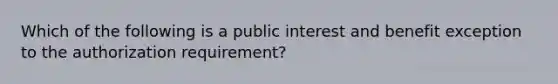 Which of the following is a public interest and benefit exception to the authorization requirement?