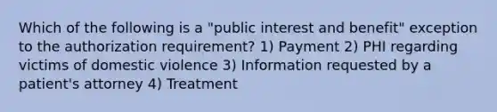 Which of the following is a "public interest and benefit" exception to the authorization requirement? 1) Payment 2) PHI regarding victims of domestic violence 3) Information requested by a patient's attorney 4) Treatment