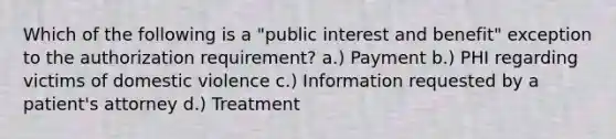 Which of the following is a "public interest and benefit" exception to the authorization requirement? a.) Payment b.) PHI regarding victims of domestic violence c.) Information requested by a patient's attorney d.) Treatment