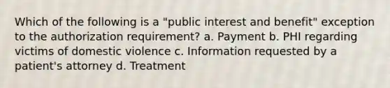 Which of the following is a "public interest and benefit" exception to the authorization requirement? a. Payment b. PHI regarding victims of domestic violence c. Information requested by a patient's attorney d. Treatment