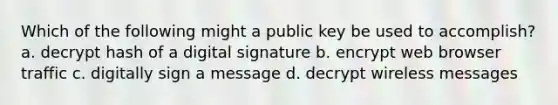 Which of the following might a public key be used to accomplish? a. decrypt hash of a digital signature b. encrypt web browser traffic c. digitally sign a message d. decrypt wireless messages