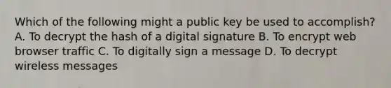 Which of the following might a public key be used to accomplish? A. To decrypt the hash of a digital signature B. To encrypt web browser traffic C. To digitally sign a message D. To decrypt wireless messages