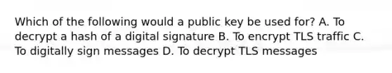 Which of the following would a public key be used for? A. To decrypt a hash of a digital signature B. To encrypt TLS traffic C. To digitally sign messages D. To decrypt TLS messages