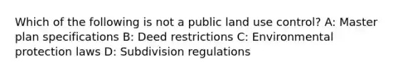 Which of the following is not a public land use control? A: Master plan specifications B: Deed restrictions C: Environmental protection laws D: Subdivision regulations