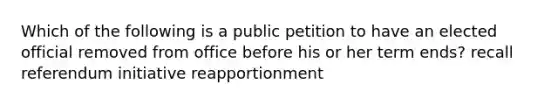 Which of the following is a public petition to have an elected official removed from office before his or her term ends? recall referendum initiative reapportionment