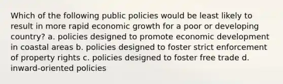 Which of the following public policies would be least likely to result in more rapid economic growth for a poor or developing country? a. policies designed to promote economic development in coastal areas b. policies designed to foster strict enforcement of property rights c. policies designed to foster free trade d. inward-oriented policies