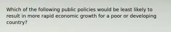 Which of the following public policies would be least likely to result in more rapid economic growth for a poor or developing country?