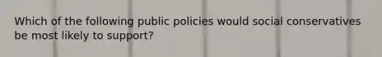 Which of the following public policies would social conservatives be most likely to support?