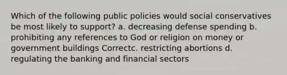 Which of the following public policies would social conservatives be most likely to support? a. decreasing defense spending b. prohibiting any references to God or religion on money or government buildings Correctc. restricting abortions d. regulating the banking and financial sectors