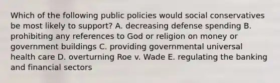 Which of the following public policies would social conservatives be most likely to support? A. decreasing defense spending B. prohibiting any references to God or religion on money or government buildings C. providing governmental universal health care D. overturning Roe v. Wade E. regulating the banking and financial sectors