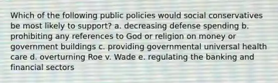 Which of the following public policies would social conservatives be most likely to support? a. decreasing defense spending b. prohibiting any references to God or religion on money or government buildings c. providing governmental universal health care d. overturning Roe v. Wade e. regulating the banking and financial sectors