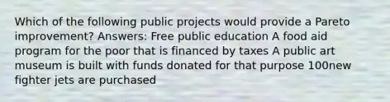 Which of the following public projects would provide a Pareto improvement? Answers: Free public education A food aid program for the poor that is financed by taxes A public art museum is built with funds donated for that purpose 100new fighter jets are purchased