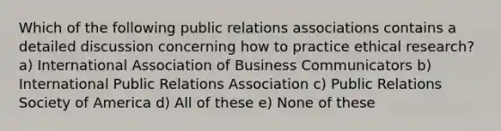 Which of the following public relations associations contains a detailed discussion concerning how to practice ethical research? a) International Association of Business Communicators b) International Public Relations Association c) Public Relations Society of America d) All of these e) None of these