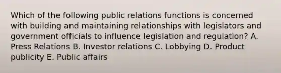 Which of the following public relations functions is concerned with building and maintaining relationships with legislators and government officials to influence legislation and regulation? A. Press Relations B. Investor relations C. Lobbying D. Product publicity E. Public affairs