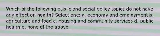 Which of the following public and social policy topics do not have any effect on health? Select one: a. economy and employment b. agriculture and food c. housing and community services d. public health e. none of the above