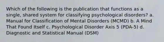 Which of the following is the publication that functions as a single, shared system for classifying psychological disorders? a. Manual for Classification of Mental Disorders (MCMD) b. A Mind That Found Itself c. Psychological Disorder Axis 5 (PDA-5) d. Diagnostic and Statistical Manual (DSM)