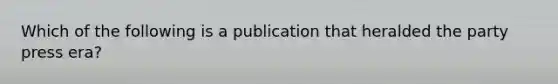 Which of the following is a publication that heralded the party press era?