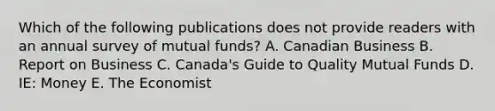 Which of the following publications does not provide readers with an annual survey of mutual funds? A. Canadian Business B. Report on Business C. Canada's Guide to Quality Mutual Funds D. IE: Money E. The Economist