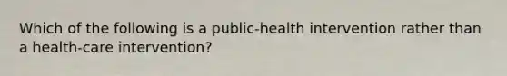 Which of the following is a public-health intervention rather than a health-care intervention?