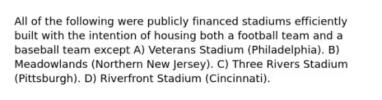 All of the following were publicly financed stadiums efficiently built with the intention of housing both a football team and a baseball team except A) Veterans Stadium (Philadelphia). B) Meadowlands (Northern New Jersey). C) Three Rivers Stadium (Pittsburgh). D) Riverfront Stadium (Cincinnati).