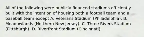 All of the following were publicly financed stadiums efficiently built with the intention of housing both a football team and a baseball team except A. Veterans Stadium (Philadelphia). B. Meadowlands (Northern New Jersey). C. Three Rivers Stadium (Pittsburgh). D. Riverfront Stadium (Cincinnati).