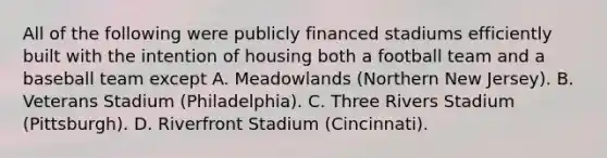 All of the following were publicly financed stadiums efficiently built with the intention of housing both a football team and a baseball team except A. Meadowlands (Northern New Jersey). B. Veterans Stadium (Philadelphia). C. Three Rivers Stadium (Pittsburgh). D. Riverfront Stadium (Cincinnati).