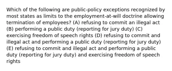 Which of the following are public-policy exceptions recognized by most states as limits to the employment-at-will doctrine allowing termination of employees? (A) refusing to commit an illegal act (B) performing a public duty (reporting for jury duty) (C) exercising freedom of speech rights (D) refusing to commit and illegal act and performing a public duty (reporting for jury duty) (E) refusing to commit and illegal act and performing a public duty (reporting for jury duty) and exercising freedom of speech rights