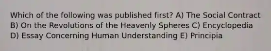 Which of the following was published first? A) The Social Contract B) On the Revolutions of the Heavenly Spheres C) Encyclopedia D) Essay Concerning Human Understanding E) Principia