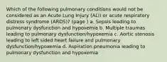 Which of the following pulmonary conditions would not be considered as an Acute Lung Injury (ALI) or acute respiratory distress syndrome (ARDS)? (page ) a. Sepsis leading to pulmonary dysfunction and hypoxemia b. Multiple traumas leading to pulmonary dysfunction/hypoxemia c. Aortic stenosis leading to left sided heart failure and pulmonary dysfunction/hypoxemia d. Aspiration pneumonia leading to pulmonary dysfunction and hypoxemia