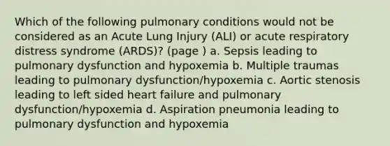 Which of the following pulmonary conditions would not be considered as an Acute Lung Injury (ALI) or acute respiratory distress syndrome (ARDS)? (page ) a. Sepsis leading to pulmonary dysfunction and hypoxemia b. Multiple traumas leading to pulmonary dysfunction/hypoxemia c. Aortic stenosis leading to left sided heart failure and pulmonary dysfunction/hypoxemia d. Aspiration pneumonia leading to pulmonary dysfunction and hypoxemia