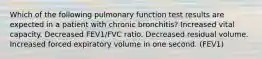 Which of the following pulmonary function test results are expected in a patient with chronic bronchitis? Increased vital capacity. Decreased FEV1/FVC ratio. Decreased residual volume. Increased forced expiratory volume in one second. (FEV1)