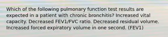 Which of the following pulmonary function test results are expected in a patient with chronic bronchitis? Increased vital capacity. Decreased FEV1/FVC ratio. Decreased residual volume. Increased forced expiratory volume in one second. (FEV1)