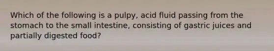 Which of the following is a pulpy, acid fluid passing from the stomach to the small intestine, consisting of gastric juices and partially digested food?